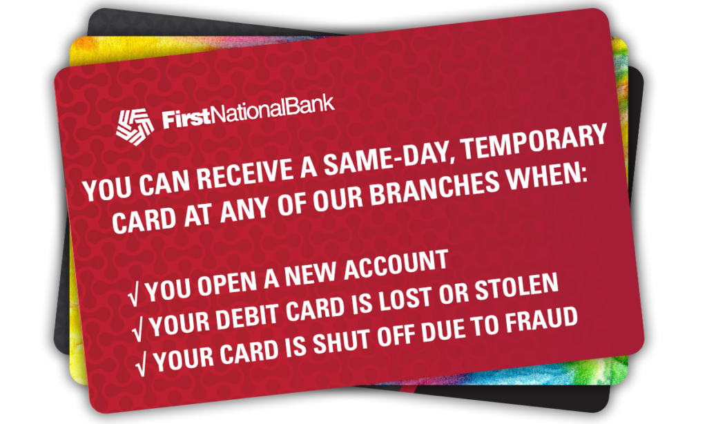 You can receive a same-day, temporary card at any of our branches when: – You open a new account – Your debit card is lost or stolen – Your card is shut off due to fraud