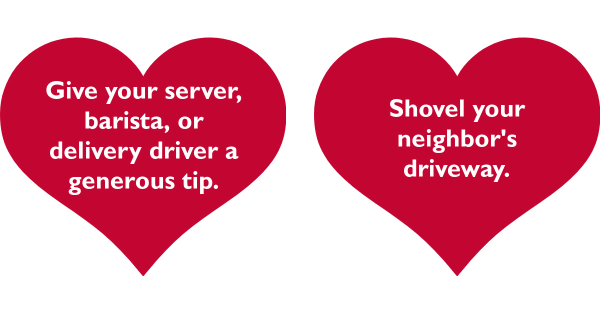 Give your server, barista, or delivery driver a generous tip. Shovel your neighbor's driveway.