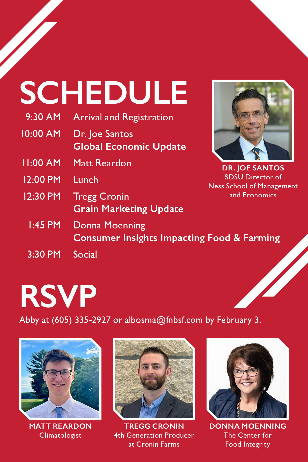 Schedule. 9:30 a.m. Arrival and registration. 10:00 a.m. Dr. Joe Santos, Global Economic Update. 11:00 a.m. Matt Reardon, Climatologist. 12:00 p.m. Lunch. 12:30 p.m. Tregg Cronin, Grain Marketing Update. 1:45 p.m. Donna Moenning, Consumer Insights Impacting Food & Farming. 3:30 p.m. Social. RSVP to Abby at (605) 335-2927 by February 3. 